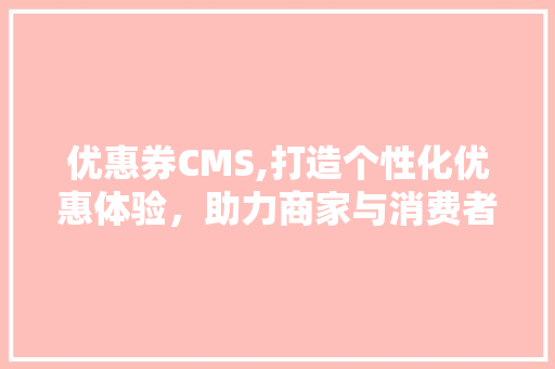 优惠券CMS,打造个性化优惠体验，助力商家与消费者共赢