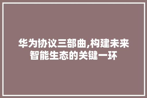 华为协议三部曲,构建未来智能生态的关键一环