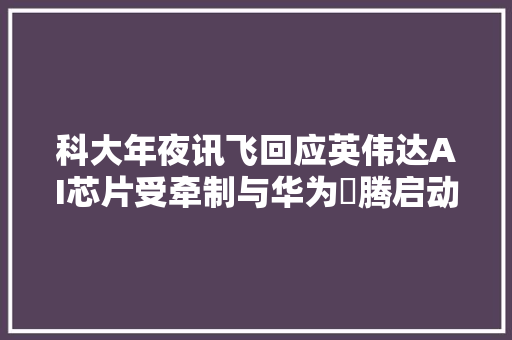 科大年夜讯飞回应英伟达AI芯片受牵制与华为昇腾启动专项攻关