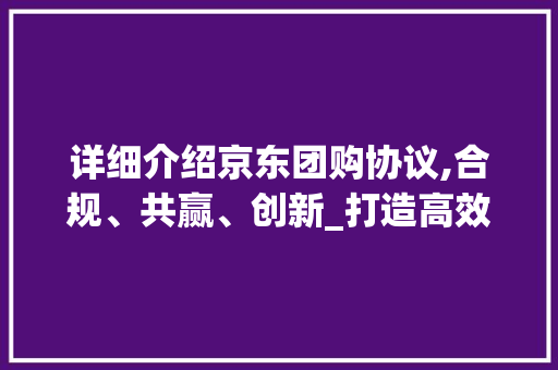 详细介绍京东团购协议,合规、共赢、创新_打造高效团购生态