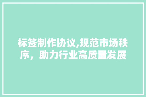 标签制作协议,规范市场秩序，助力行业高质量发展