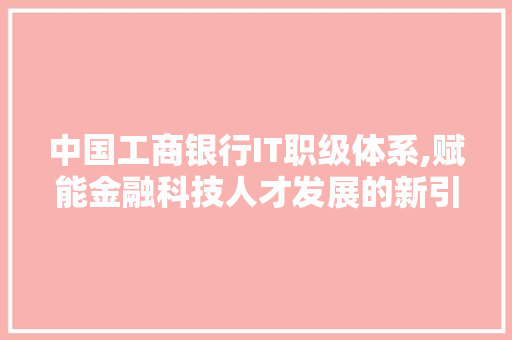 中国工商银行IT职级体系,赋能金融科技人才发展的新引擎