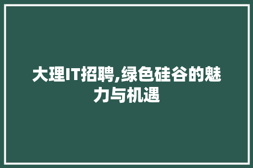 大理IT招聘,绿色硅谷的魅力与机遇