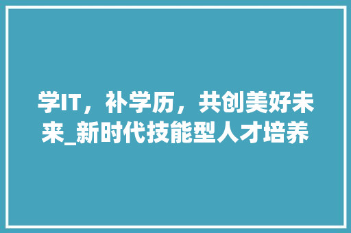 学IT，补学历，共创美好未来_新时代技能型人才培养之路