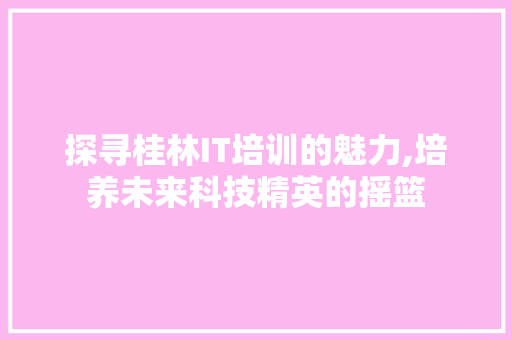 探寻桂林IT培训的魅力,培养未来科技精英的摇篮