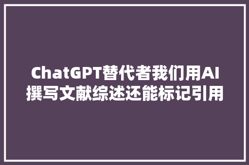 ChatGPT替代者我们用AI撰写文献综述还能标记引用和参考文献