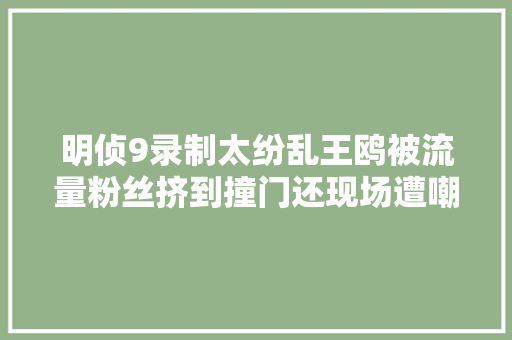 明侦9录制太纷乱王鸥被流量粉丝挤到撞门还现场遭嘲讽