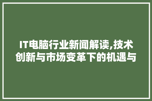 IT电脑行业新闻解读,技术创新与市场变革下的机遇与挑战