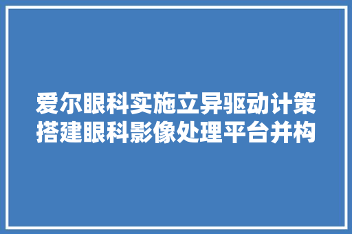 爱尔眼科实施立异驱动计策搭建眼科影像处理平台并构建眼底AI辅诊模型