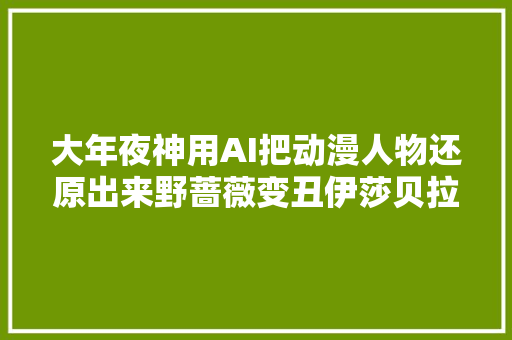 大年夜神用AI把动漫人物还原出来野蔷薇变丑伊莎贝拉倒是很还原