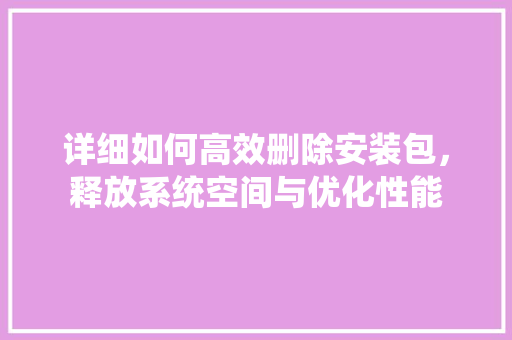 详细如何高效删除安装包，释放系统空间与优化性能