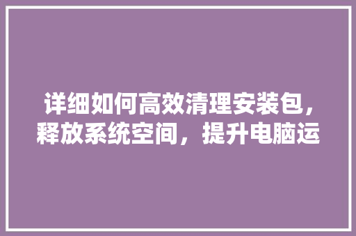 详细如何高效清理安装包，释放系统空间，提升电脑运行速度