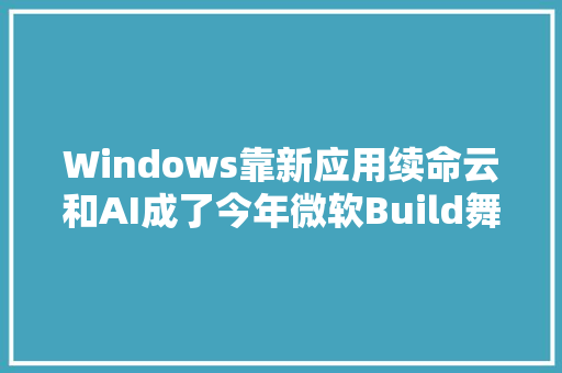 Windows靠新应用续命云和AI成了今年微软Build舞台的主角