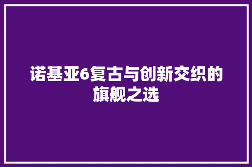 诺基亚6复古与创新交织的旗舰之选