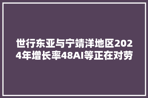 世行东亚与宁靖洋地区2024年增长率48AI等正在对劳动力市场产生影响