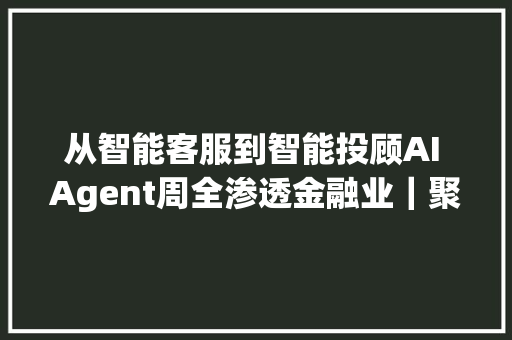 从智能客服到智能投顾AI Agent周全渗透金融业｜聚焦服贸会