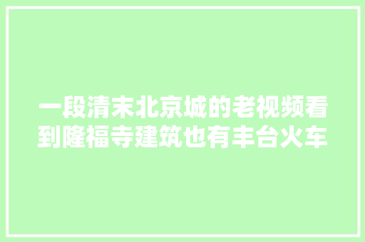 一段清末北京城的老视频看到隆福寺建筑也有丰台火车站旧影