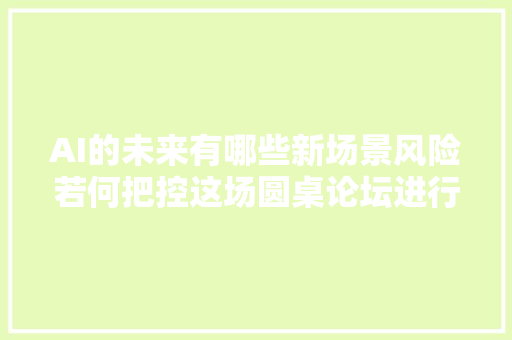 AI的未来有哪些新场景风险若何把控这场圆桌论坛进行了预演