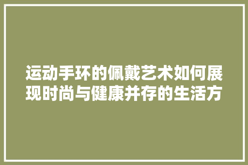 运动手环的佩戴艺术如何展现时尚与健康并存的生活方式