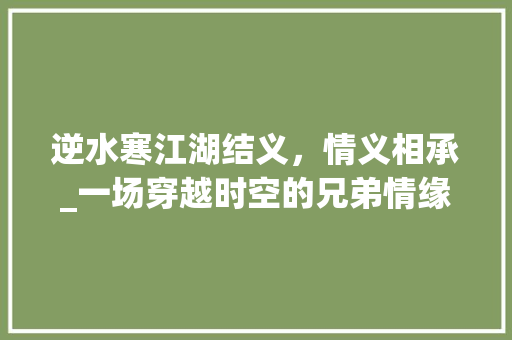 逆水寒江湖结义，情义相承_一场穿越时空的兄弟情缘