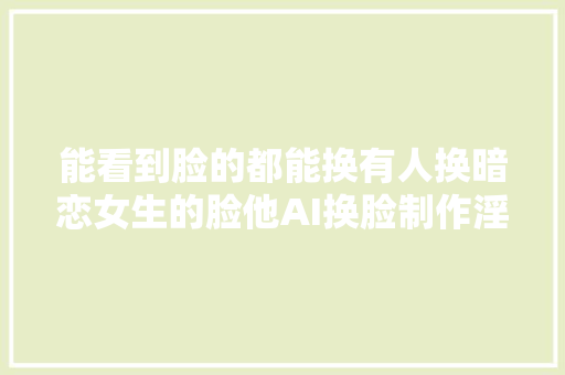 能看到脸的都能换有人换暗恋女生的脸他AI换脸制作淫秽视频获刑7年多技能人员建议隐私不要随意发