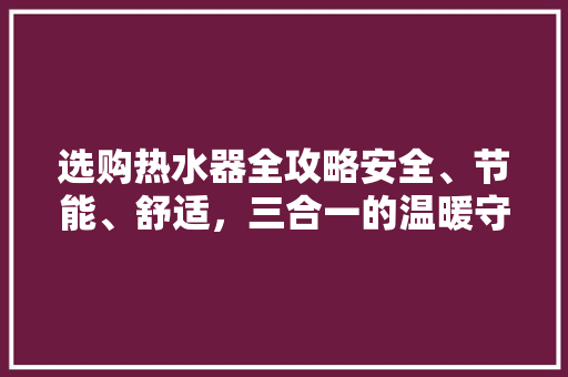 选购热水器全攻略安全、节能、舒适，三合一的温暖守护