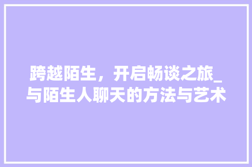 跨越陌生，开启畅谈之旅_与陌生人聊天的方法与艺术