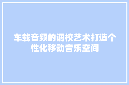 车载音频的调校艺术打造个性化移动音乐空间