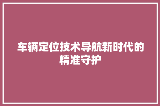 车辆定位技术导航新时代的精准守护