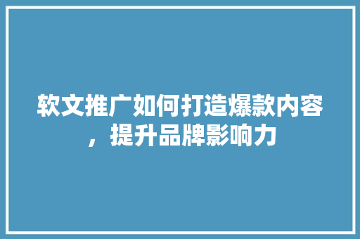 软文推广如何打造爆款内容，提升品牌影响力