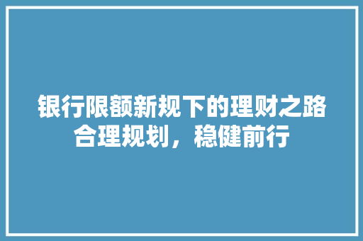 银行限额新规下的理财之路合理规划，稳健前行