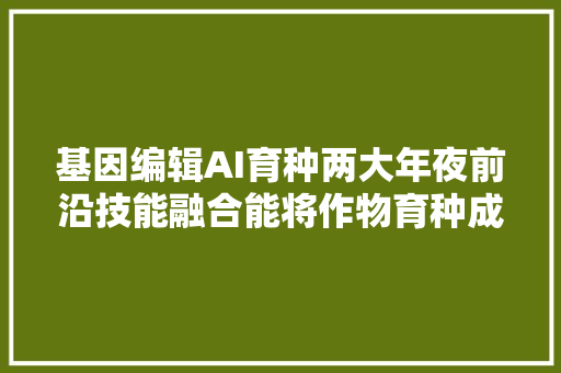 基因编辑AI育种两大年夜前沿技能融合能将作物育种成本降低90