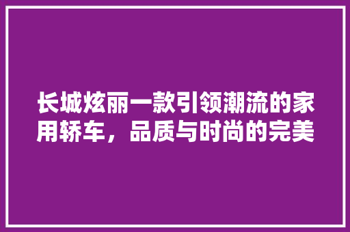 长城炫丽一款引领潮流的家用轿车，品质与时尚的完美结合