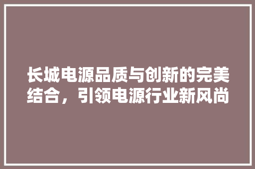 长城电源品质与创新的完美结合，引领电源行业新风尚