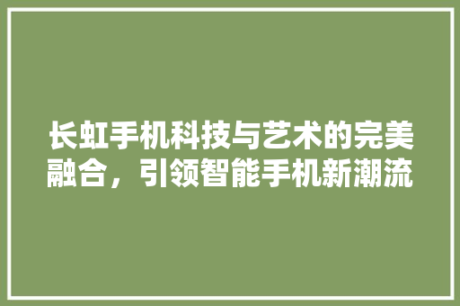 长虹手机科技与艺术的完美融合，引领智能手机新潮流