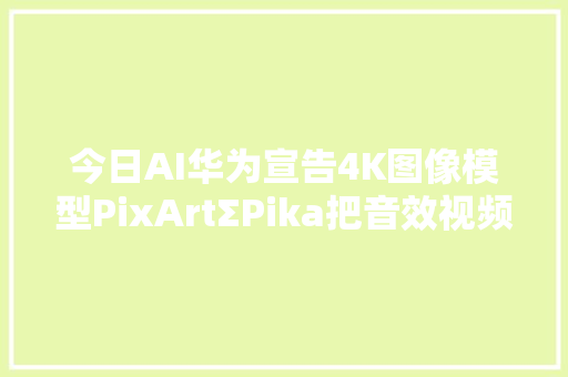 今日AI华为宣告4K图像模型PixArtΣPika把音效视频一锅端了