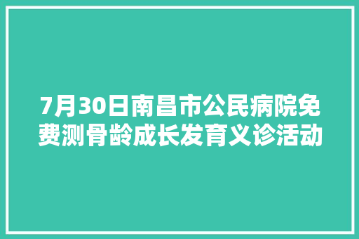 7月30日南昌市公民病院免费测骨龄成长发育义诊活动来啦