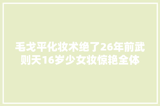 毛戈平化妆术绝了26年前武则天16岁少女妆惊艳全体古装界