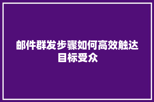 邮件群发步骤如何高效触达目标受众