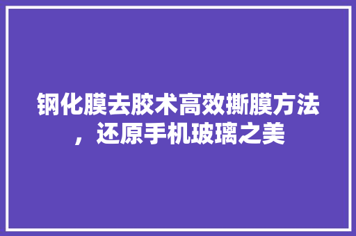 钢化膜去胶术高效撕膜方法，还原手机玻璃之美