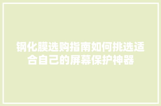 钢化膜选购指南如何挑选适合自己的屏幕保护神器