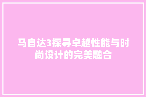 马自达3探寻卓越性能与时尚设计的完美融合