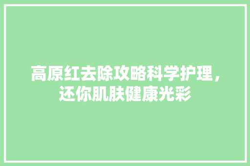 高原红去除攻略科学护理，还你肌肤健康光彩