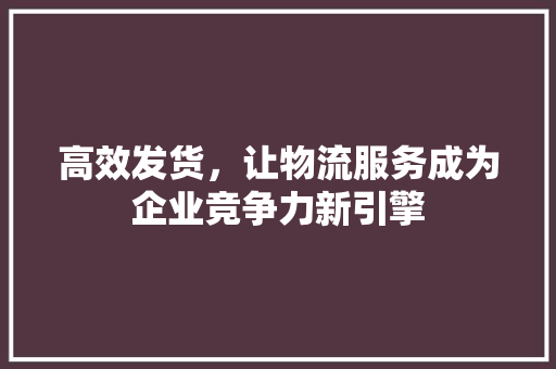 高效发货，让物流服务成为企业竞争力新引擎