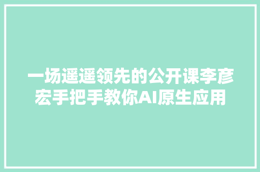 一场遥遥领先的公开课李彦宏手把手教你AI原生应用