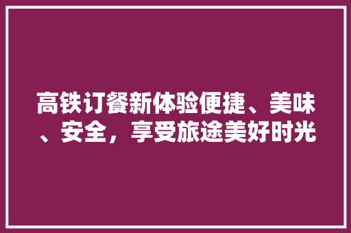 高铁订餐新体验便捷、美味、安全，享受旅途美好时光