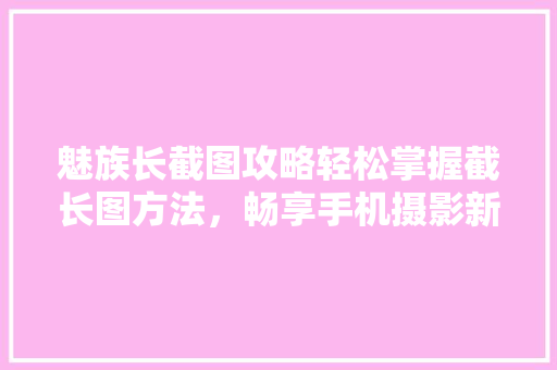 魅族长截图攻略轻松掌握截长图方法，畅享手机摄影新体验