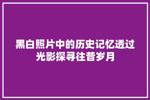 黑白照片中的历史记忆透过光影探寻往昔岁月