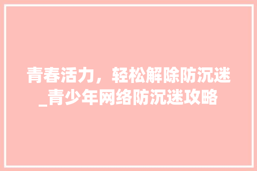 青春活力，轻松解除防沉迷_青少年网络防沉迷攻略