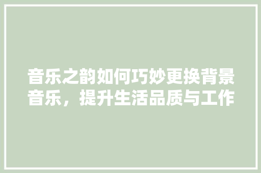 音乐之韵如何巧妙更换背景音乐，提升生活品质与工作效率